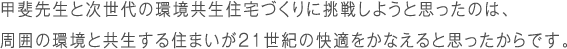 甲斐先生と次世代の環境共生住宅づくりに挑戦しようと思ったのは、周囲の環境と共生する住まいが21世紀の快適をかなえると思ったからです。